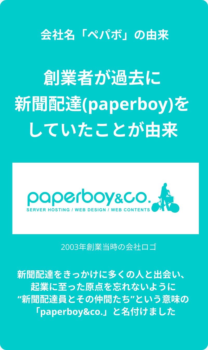 ちなみに会社名の「ペパボ」は、創業者が過去に新聞配達（paperboy）をしていたことに由来しています。新聞配達をきっかけに多くの人と出会い、起業に至った原点を忘れないように、「新聞配達員とその仲間たち」という意味の「paperboy&co.」と名付けました。2003年創業当時の会社のロゴでは自転車で新聞配達する人物が表現されていました。